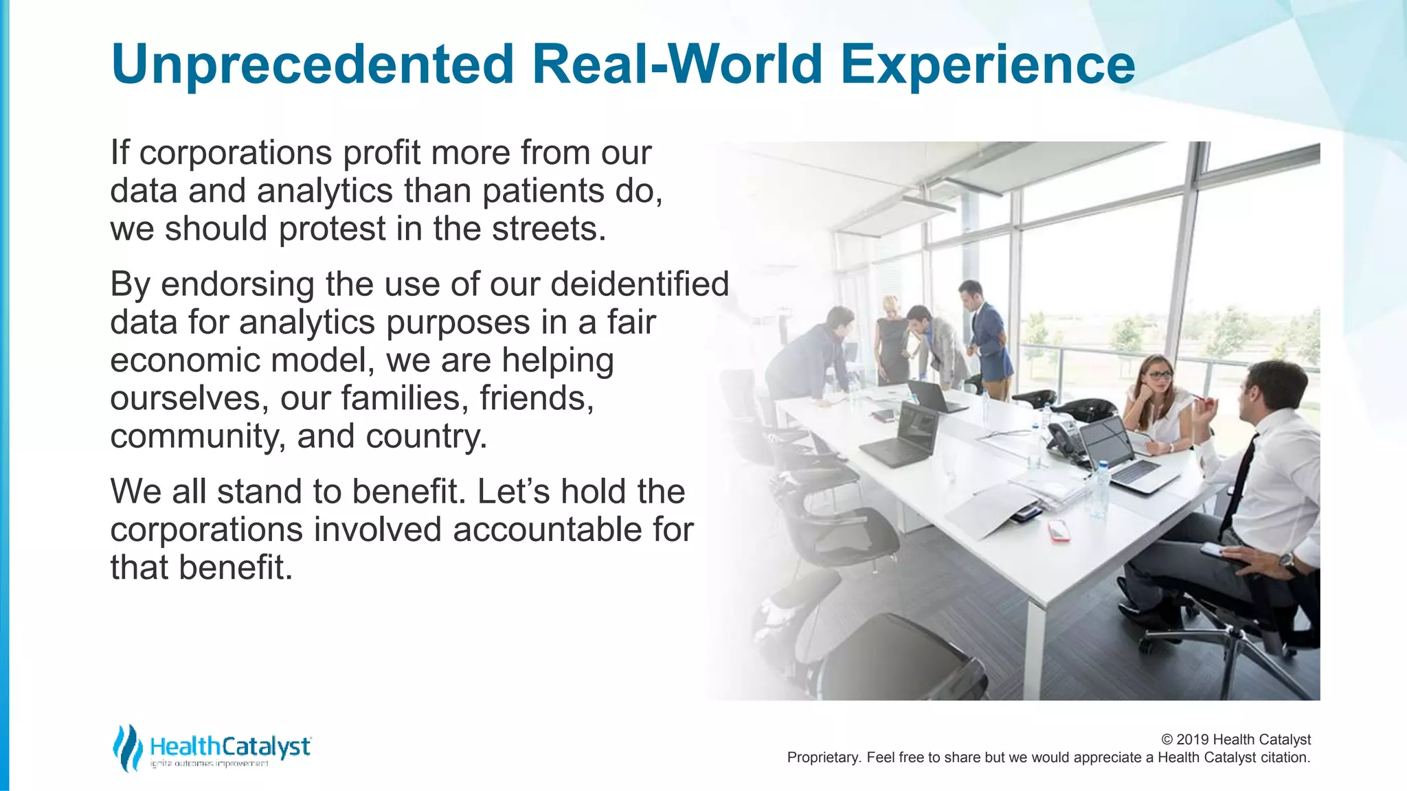 © 2019 Health Catalyst
Proprietary. Feel free to share but we would appreciate a Health Catalyst citation.
If corporations profit more from our
data and analytics than patients do,
we should protest in the streets.
By endorsing the use of our deidentified
data for analytics purposes in a fair
economic model, we are helping
ourselves, our families, friends,
community, and country.
We all stand to benefit. Let’s hold the
corporations involved accountable for
that benefit.
Unprecedented Real-World Experience
 