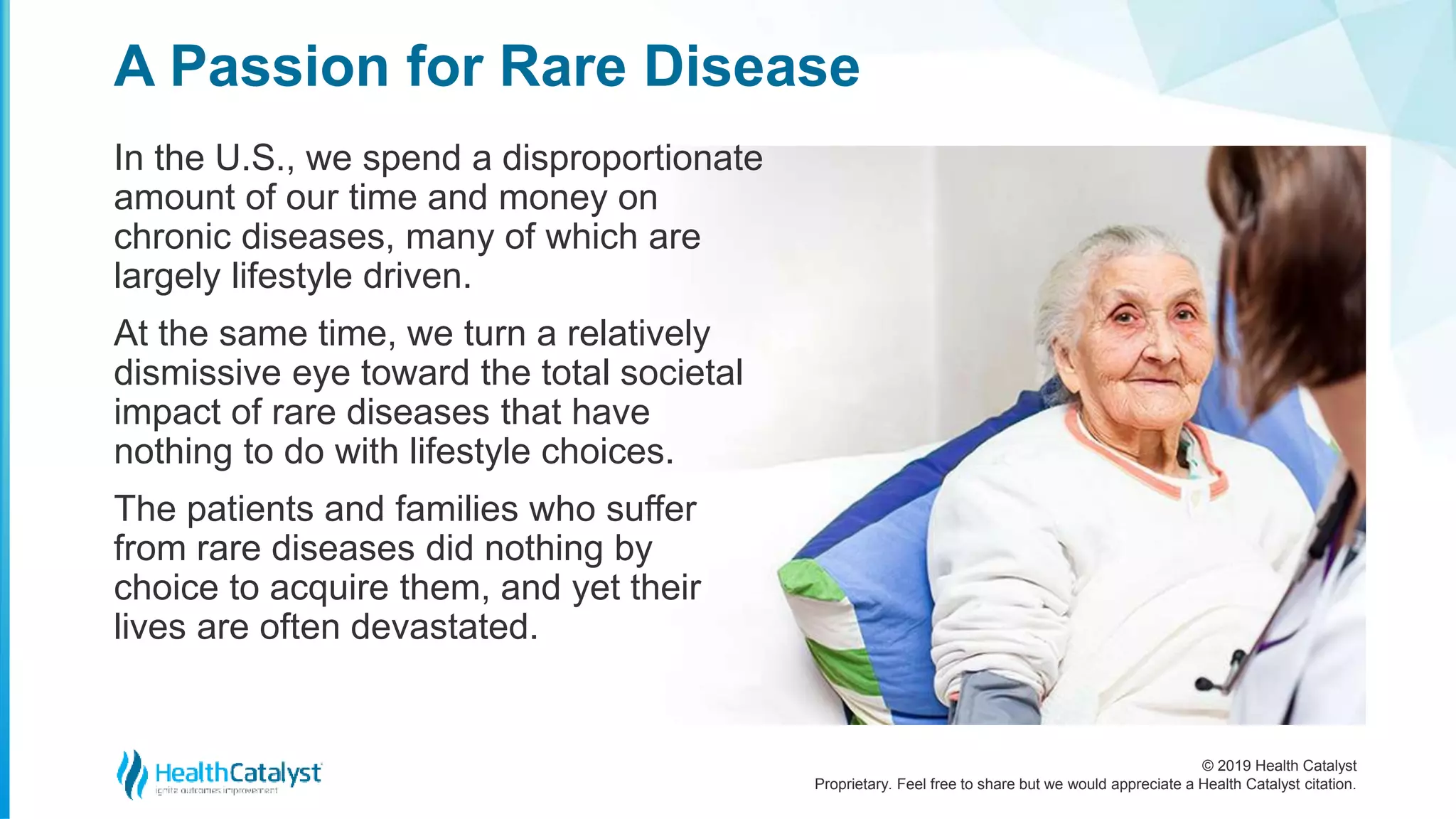 © 2019 Health Catalyst
Proprietary. Feel free to share but we would appreciate a Health Catalyst citation.
In the U.S., we spend a disproportionate
amount of our time and money on
chronic diseases, many of which are
largely lifestyle driven.
At the same time, we turn a relatively
dismissive eye toward the total societal
impact of rare diseases that have
nothing to do with lifestyle choices.
The patients and families who suffer
from rare diseases did nothing by
choice to acquire them, and yet their
lives are often devastated.
A Passion for Rare Disease
 