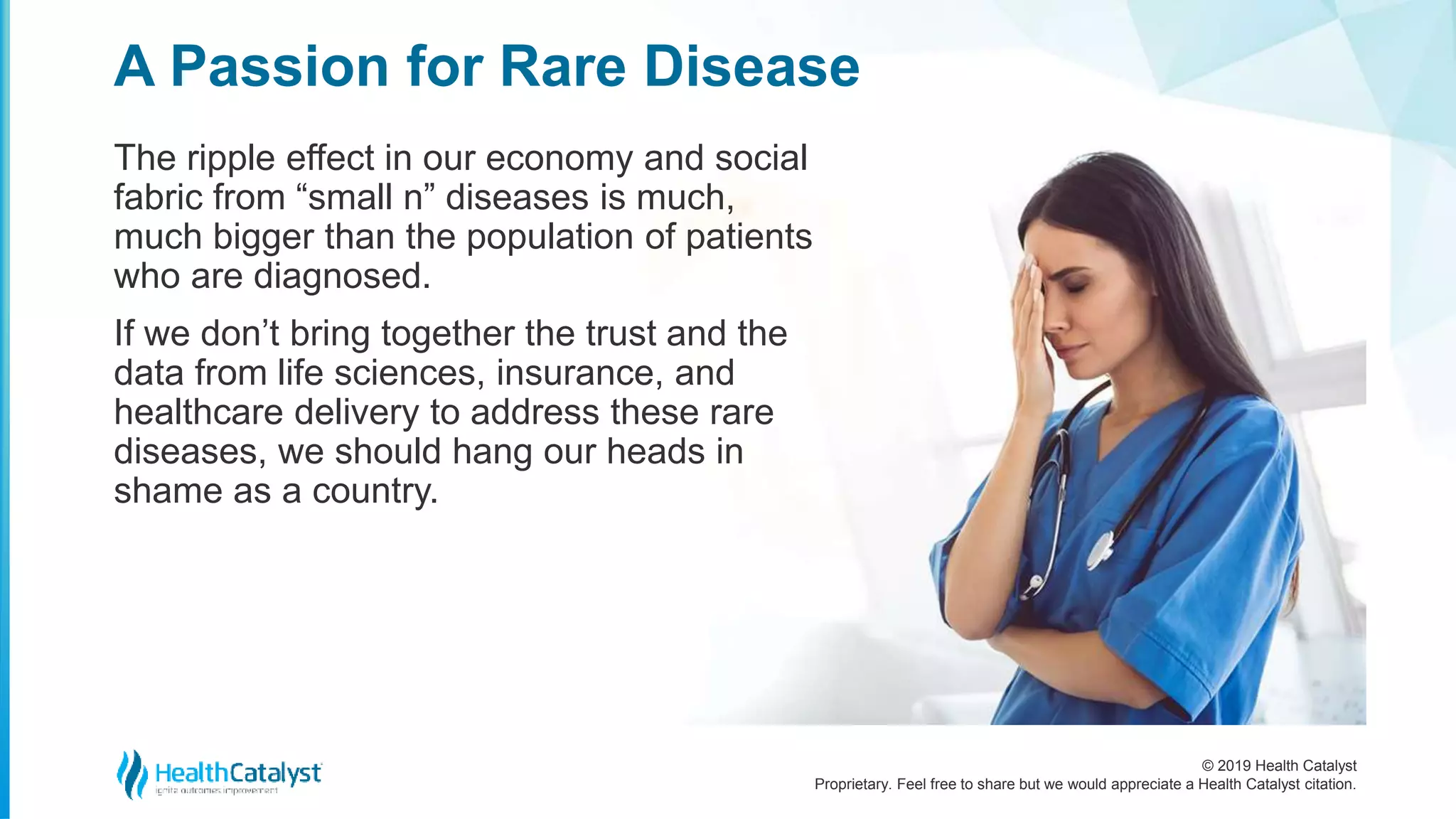 © 2019 Health Catalyst
Proprietary. Feel free to share but we would appreciate a Health Catalyst citation.
The ripple effect in our economy and social
fabric from “small n” diseases is much,
much bigger than the population of patients
who are diagnosed.
If we don’t bring together the trust and the
data from life sciences, insurance, and
healthcare delivery to address these rare
diseases, we should hang our heads in
shame as a country.
A Passion for Rare Disease
 