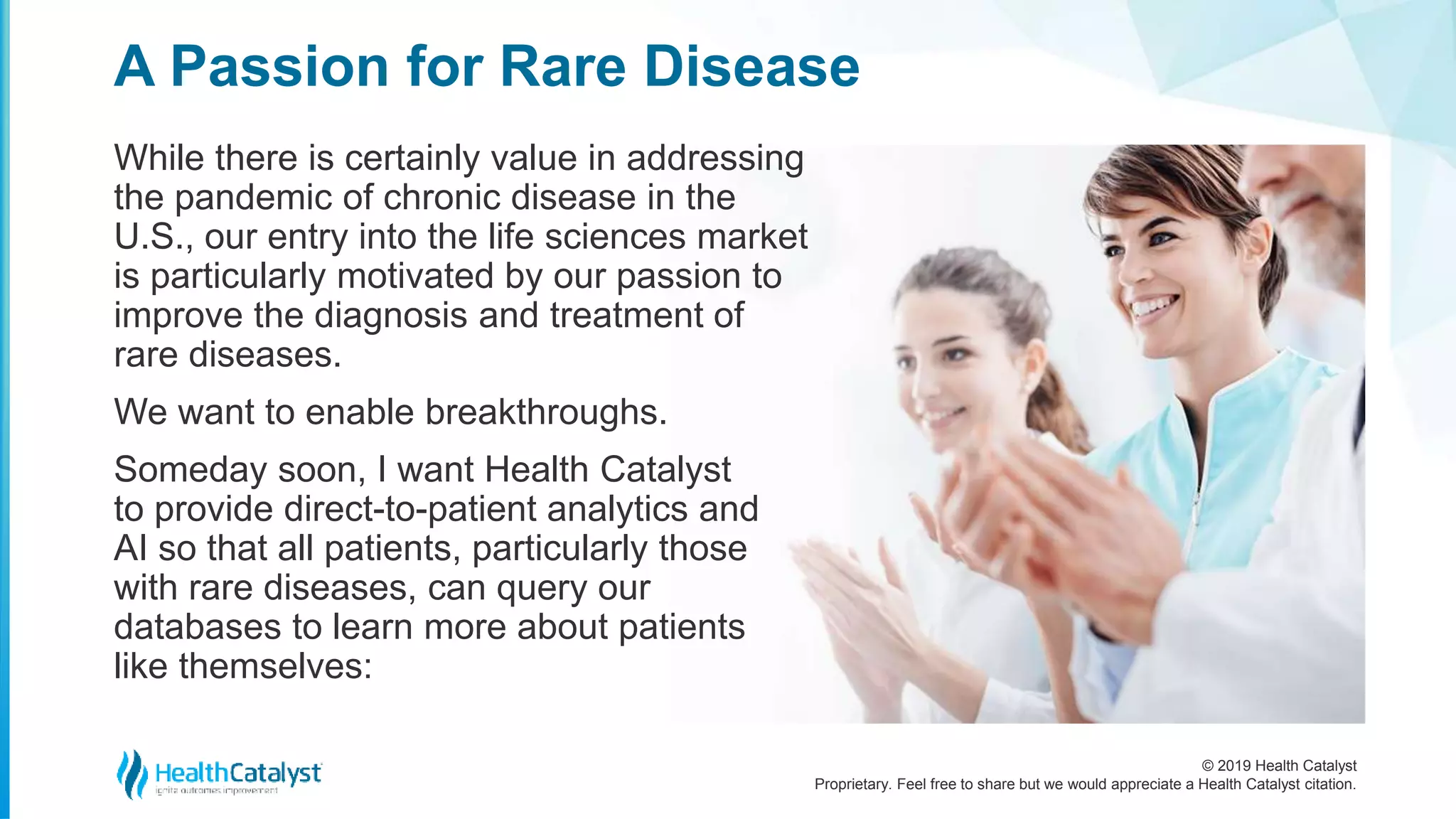 © 2019 Health Catalyst
Proprietary. Feel free to share but we would appreciate a Health Catalyst citation.
While there is certainly value in addressing
the pandemic of chronic disease in the
U.S., our entry into the life sciences market
is particularly motivated by our passion to
improve the diagnosis and treatment of
rare diseases.
We want to enable breakthroughs.
Someday soon, I want Health Catalyst
to provide direct-to-patient analytics and
AI so that all patients, particularly those
with rare diseases, can query our
databases to learn more about patients
like themselves:
A Passion for Rare Disease
 