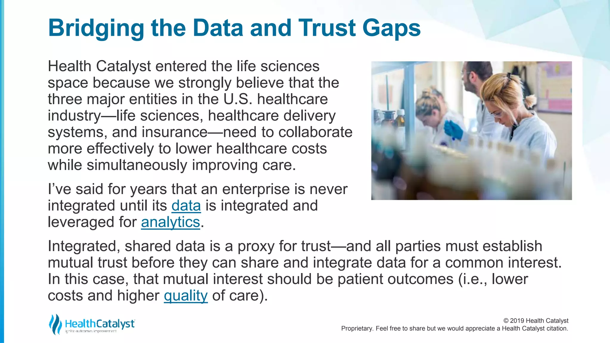 © 2019 Health Catalyst
Proprietary. Feel free to share but we would appreciate a Health Catalyst citation.
Health Catalyst entered the life sciences
space because we strongly believe that the
three major entities in the U.S. healthcare
industry—life sciences, healthcare delivery
systems, and insurance—need to collaborate
more effectively to lower healthcare costs
while simultaneously improving care.
I’ve said for years that an enterprise is never
integrated until its data is integrated and
leveraged for analytics.
Bridging the Data and Trust Gaps
Integrated, shared data is a proxy for trust—and all parties must establish
mutual trust before they can share and integrate data for a common interest.
In this case, that mutual interest should be patient outcomes (i.e., lower
costs and higher quality of care).
 