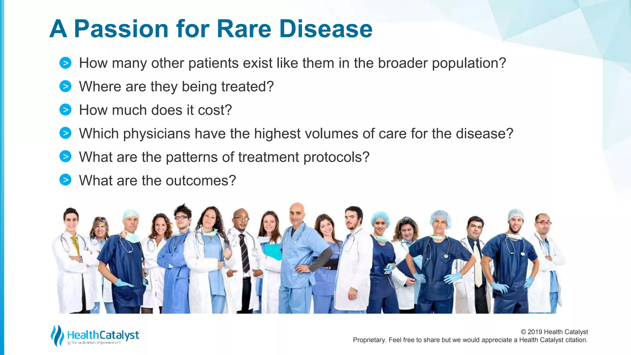 © 2019 Health Catalyst
Proprietary. Feel free to share but we would appreciate a Health Catalyst citation.
How many other patients exist like them in the broader population?
Where are they being treated?
How much does it cost?
Which physicians have the highest volumes of care for the disease?
What are the patterns of treatment protocols?
What are the outcomes?
A Passion for Rare Disease
>
>
>
>
>
>
 