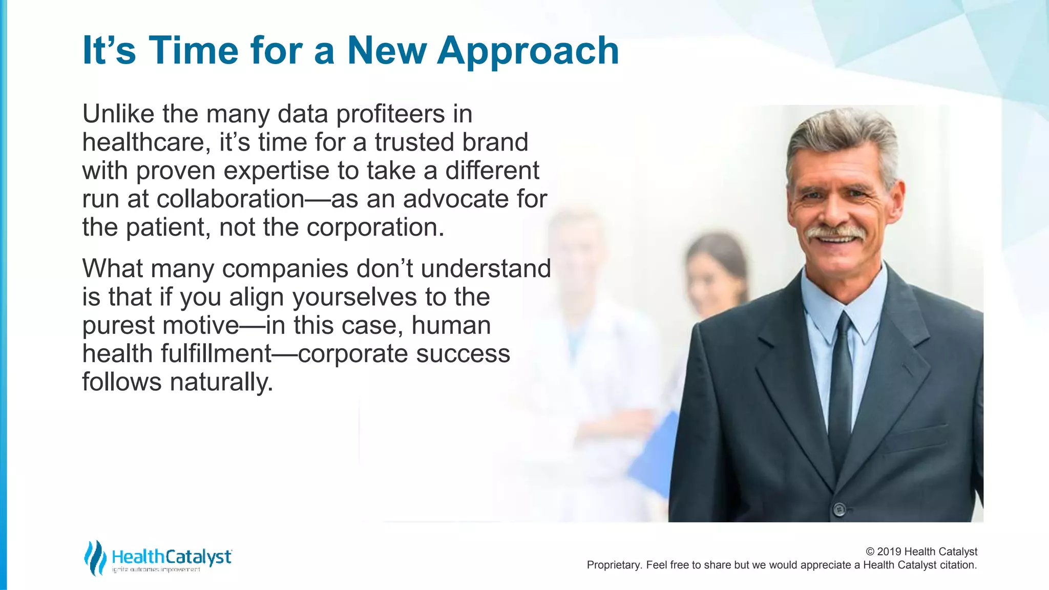 © 2019 Health Catalyst
Proprietary. Feel free to share but we would appreciate a Health Catalyst citation.
Unlike the many data profiteers in
healthcare, it’s time for a trusted brand
with proven expertise to take a different
run at collaboration—as an advocate for
the patient, not the corporation.
What many companies don’t understand
is that if you align yourselves to the
purest motive—in this case, human
health fulfillment—corporate success
follows naturally.
It’s Time for a New Approach
 