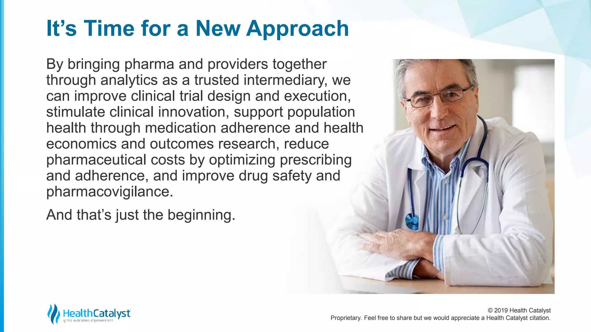 © 2019 Health Catalyst
Proprietary. Feel free to share but we would appreciate a Health Catalyst citation.
By bringing pharma and providers together
through analytics as a trusted intermediary, we
can improve clinical trial design and execution,
stimulate clinical innovation, support population
health through medication adherence and health
economics and outcomes research, reduce
pharmaceutical costs by optimizing prescribing
and adherence, and improve drug safety and
pharmacovigilance.
And that’s just the beginning.
It’s Time for a New Approach
 