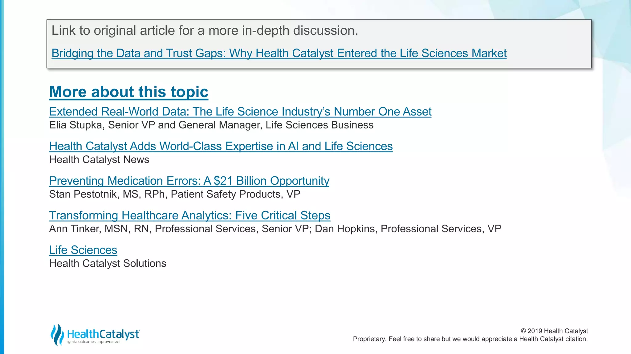 © 2019 Health Catalyst
Proprietary. Feel free to share but we would appreciate a Health Catalyst citation.
More about this topic
Link to original article for a more in-depth discussion.
Bridging the Data and Trust Gaps: Why Health Catalyst Entered the Life Sciences Market
Extended Real-World Data: The Life Science Industry’s Number One Asset
Elia Stupka, Senior VP and General Manager, Life Sciences Business
Health Catalyst Adds World-Class Expertise in AI and Life Sciences
Health Catalyst News
Preventing Medication Errors: A $21 Billion Opportunity
Stan Pestotnik, MS, RPh, Patient Safety Products, VP
Transforming Healthcare Analytics: Five Critical Steps
Ann Tinker, MSN, RN, Professional Services, Senior VP; Dan Hopkins, Professional Services, VP
Life Sciences
Health Catalyst Solutions
 
