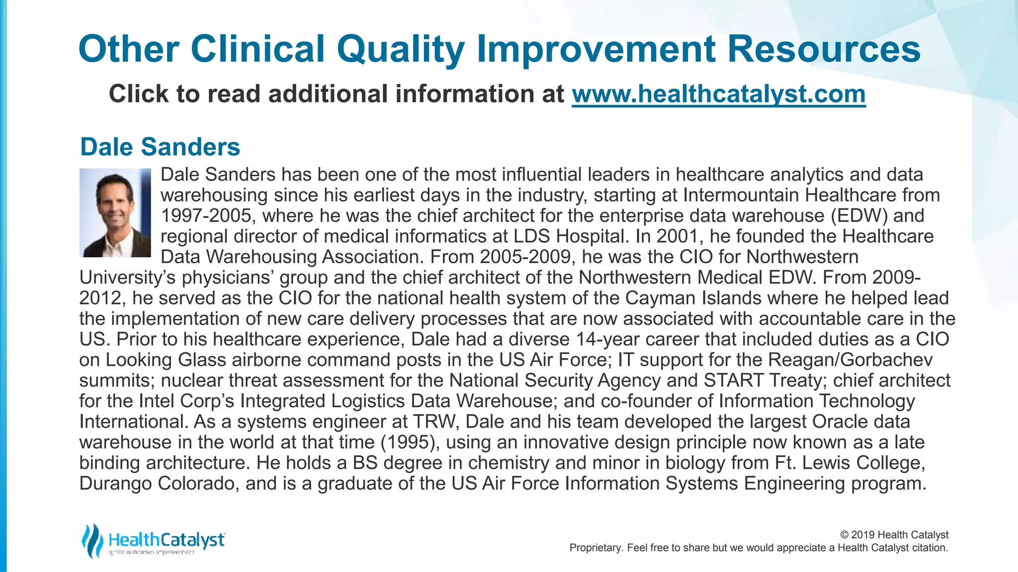 © 2019 Health Catalyst
Proprietary. Feel free to share but we would appreciate a Health Catalyst citation.
Other Clinical Quality Improvement Resources
Click to read additional information at www.healthcatalyst.com
Dale Sanders has been one of the most influential leaders in healthcare analytics and data
warehousing since his earliest days in the industry, starting at Intermountain Healthcare from
1997-2005, where he was the chief architect for the enterprise data warehouse (EDW) and
regional director of medical informatics at LDS Hospital. In 2001, he founded the Healthcare
Data Warehousing Association. From 2005-2009, he was the CIO for Northwestern
University’s physicians’ group and the chief architect of the Northwestern Medical EDW. From 2009-
2012, he served as the CIO for the national health system of the Cayman Islands where he helped lead
the implementation of new care delivery processes that are now associated with accountable care in the
US. Prior to his healthcare experience, Dale had a diverse 14-year career that included duties as a CIO
on Looking Glass airborne command posts in the US Air Force; IT support for the Reagan/Gorbachev
summits; nuclear threat assessment for the National Security Agency and START Treaty; chief architect
for the Intel Corp’s Integrated Logistics Data Warehouse; and co-founder of Information Technology
International. As a systems engineer at TRW, Dale and his team developed the largest Oracle data
warehouse in the world at that time (1995), using an innovative design principle now known as a late
binding architecture. He holds a BS degree in chemistry and minor in biology from Ft. Lewis College,
Durango Colorado, and is a graduate of the US Air Force Information Systems Engineering program.
Dale Sanders
 