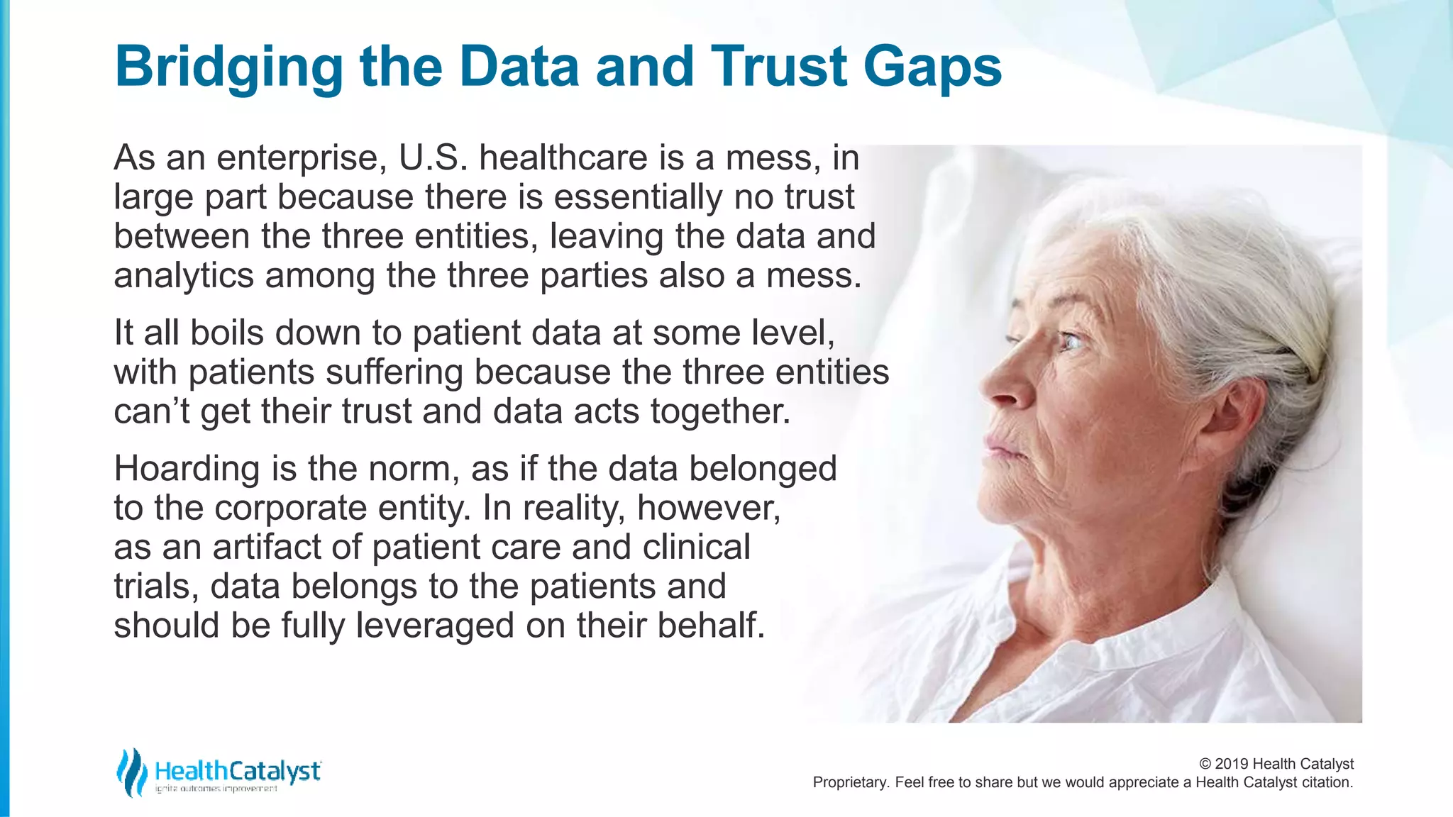 © 2019 Health Catalyst
Proprietary. Feel free to share but we would appreciate a Health Catalyst citation.
As an enterprise, U.S. healthcare is a mess, in
large part because there is essentially no trust
between the three entities, leaving the data and
analytics among the three parties also a mess.
It all boils down to patient data at some level,
with patients suffering because the three entities
can’t get their trust and data acts together.
Hoarding is the norm, as if the data belonged
to the corporate entity. In reality, however,
as an artifact of patient care and clinical
trials, data belongs to the patients and
should be fully leveraged on their behalf.
Bridging the Data and Trust Gaps
 