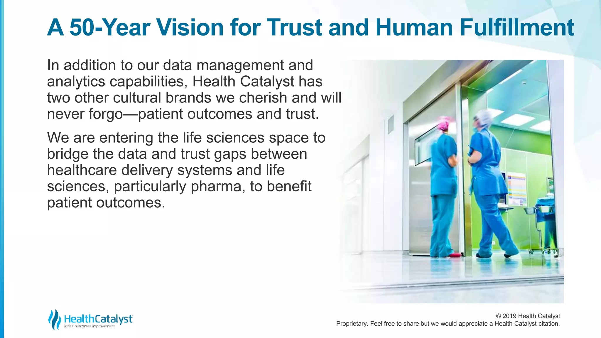 © 2019 Health Catalyst
Proprietary. Feel free to share but we would appreciate a Health Catalyst citation.
In addition to our data management and
analytics capabilities, Health Catalyst has
two other cultural brands we cherish and will
never forgo—patient outcomes and trust.
We are entering the life sciences space to
bridge the data and trust gaps between
healthcare delivery systems and life
sciences, particularly pharma, to benefit
patient outcomes.
A 50-Year Vision for Trust and Human Fulfillment
 