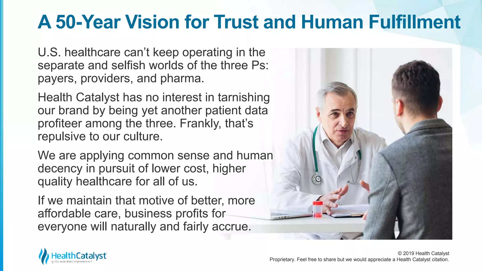© 2019 Health Catalyst
Proprietary. Feel free to share but we would appreciate a Health Catalyst citation.
U.S. healthcare can’t keep operating in the
separate and selfish worlds of the three Ps:
payers, providers, and pharma.
Health Catalyst has no interest in tarnishing
our brand by being yet another patient data
profiteer among the three. Frankly, that’s
repulsive to our culture.
We are applying common sense and human
decency in pursuit of lower cost, higher
quality healthcare for all of us.
If we maintain that motive of better, more
affordable care, business profits for
everyone will naturally and fairly accrue.
A 50-Year Vision for Trust and Human Fulfillment
 