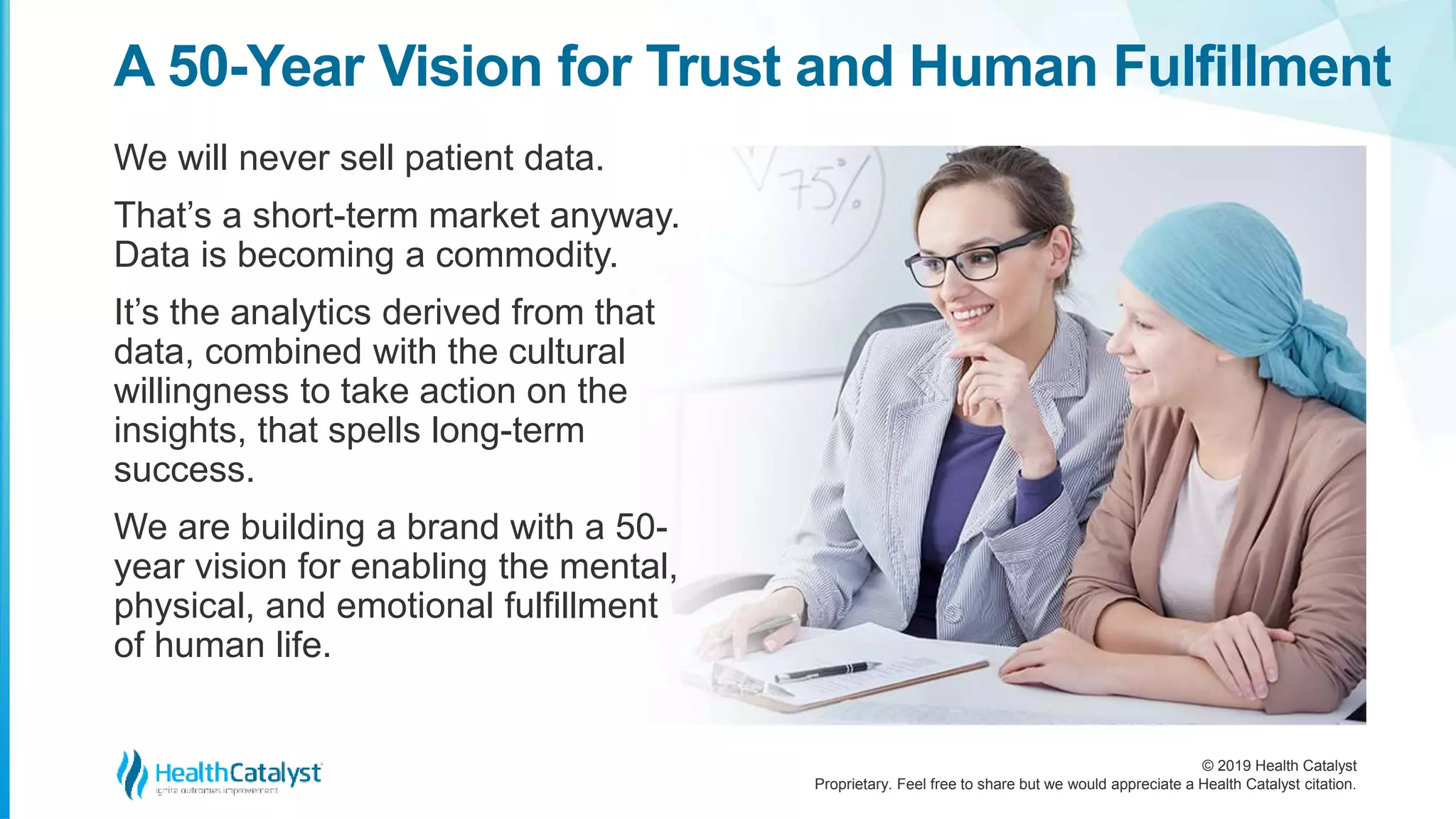 © 2019 Health Catalyst
Proprietary. Feel free to share but we would appreciate a Health Catalyst citation.
We will never sell patient data.
That’s a short-term market anyway.
Data is becoming a commodity.
It’s the analytics derived from that
data, combined with the cultural
willingness to take action on the
insights, that spells long-term
success.
We are building a brand with a 50-
year vision for enabling the mental,
physical, and emotional fulfillment
of human life.
A 50-Year Vision for Trust and Human Fulfillment
 