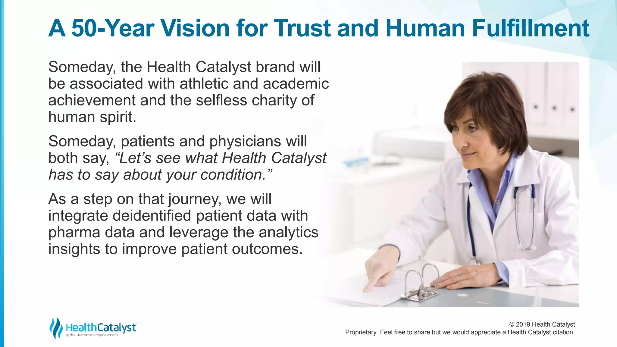 © 2019 Health Catalyst
Proprietary. Feel free to share but we would appreciate a Health Catalyst citation.
Someday, the Health Catalyst brand will
be associated with athletic and academic
achievement and the selfless charity of
human spirit.
Someday, patients and physicians will
both say, “Let’s see what Health Catalyst
has to say about your condition.”
As a step on that journey, we will
integrate deidentified patient data with
pharma data and leverage the analytics
insights to improve patient outcomes.
A 50-Year Vision for Trust and Human Fulfillment
 