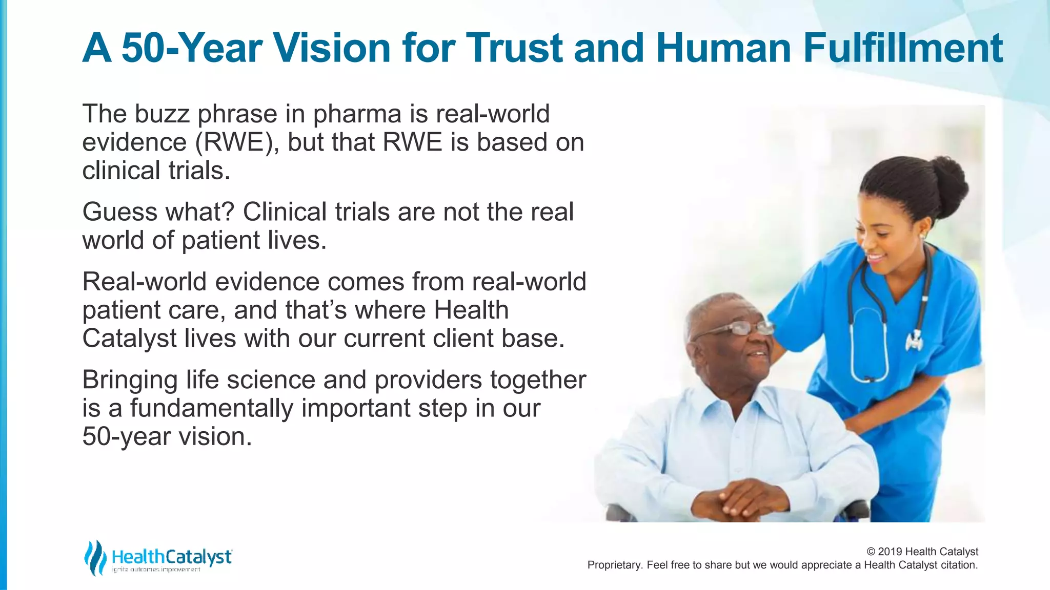 © 2019 Health Catalyst
Proprietary. Feel free to share but we would appreciate a Health Catalyst citation.
The buzz phrase in pharma is real-world
evidence (RWE), but that RWE is based on
clinical trials.
Guess what? Clinical trials are not the real
world of patient lives.
Real-world evidence comes from real-world
patient care, and that’s where Health
Catalyst lives with our current client base.
Bringing life science and providers together
is a fundamentally important step in our
50-year vision.
A 50-Year Vision for Trust and Human Fulfillment
 