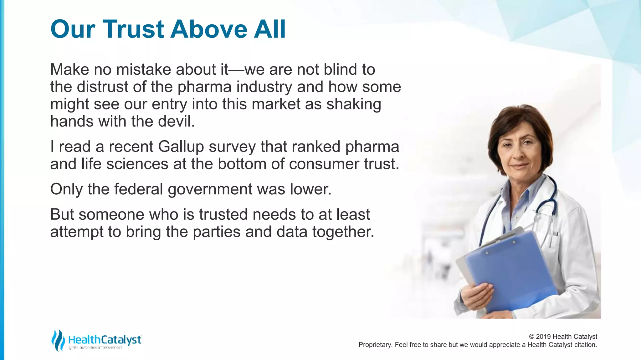 © 2019 Health Catalyst
Proprietary. Feel free to share but we would appreciate a Health Catalyst citation.
Make no mistake about it—we are not blind to
the distrust of the pharma industry and how some
might see our entry into this market as shaking
hands with the devil.
I read a recent Gallup survey that ranked pharma
and life sciences at the bottom of consumer trust.
Only the federal government was lower.
But someone who is trusted needs to at least
attempt to bring the parties and data together.
Our Trust Above All
 