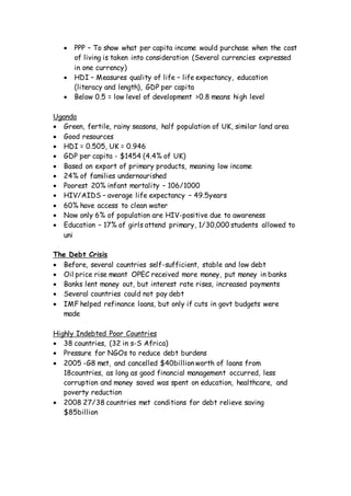  PPP – To show what per capita income would purchase when the cost
of living is taken into consideration (Several currencies expressed
in one currency)
 HDI – Measures quality of life – life expectancy, education
(literacy and length), GDP per capita
 Below 0.5 = low level of development >0.8 means high level
Uganda
 Green, fertile, rainy seasons, half population of UK, similar land area
 Good resources
 HDI = 0.505, UK = 0.946
 GDP per capita - $1454 (4.4% of UK)
 Based on export of primary products, meaning low income
 24% of families undernourished
 Poorest 20% infant mortality – 106/1000
 HIV/AIDS – average life expectancy – 49.5years
 60% have access to clean water
 Now only 6% of population are HIV-positive due to awareness
 Education – 17% of girls attend primary, 1/30,000 students allowed to
uni
The Debt Crisis
 Before, several countries self-sufficient, stable and low debt
 Oil price rise meant OPEC received more money, put money in banks
 Banks lent money out, but interest rate rises, increased payments
 Several countries could not pay debt
 IMF helped refinance loans, but only if cuts in govt budgets were
made
Highly Indebted Poor Countries
 38 countries, (32 in s-S Africa)
 Pressure for NGOs to reduce debt burdens
 2005 -G8 met, and cancelled $40billion worth of loans from
18countries, as long as good financial management occurred, less
corruption and money saved was spent on education, healthcare, and
poverty reduction
 2008 27/38 countries met conditions for debt relieve saving
$85billion
 