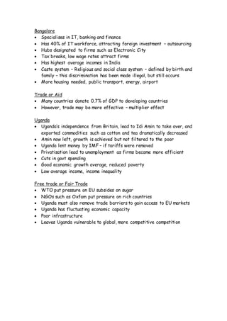 Bangalore
 Specialises in IT, banking and finance
 Has 40% of IT workforce, attracting foreign investment – outsourcing
 Hubs designated to firms such as Electronic City
 Tax breaks, low wage rates attract firms
 Has highest average incomes in India
 Caste system – Religious and social class system – defined by birth and
family – this discrimination has been made illegal, but still occurs
 More housing needed, public transport, energy, airport
Trade or Aid
 Many countries donate 0.7% of GDP to developing countries
 However, trade may be more effective – multiplier effect
Uganda
 Uganda’s independence from Britain, lead to Idi Amin to take over, and
exported commodities such as cotton and tea dramatically decreased
 Amin now left, growth is achieved but not filtered to the poor
 Uganda lent money by IMF – if tariffs were removed
 Privatisation lead to unemployment as firms became more efficient
 Cuts in govt spending
 Good economic growth average, reduced poverty
 Low average income, income inequality
Free trade or Fair Trade
 WTO put pressure on EU subsides on sugar
 NGOs such as Oxfam put pressure on rich countries
 Uganda must also remove trade barriers to gain access to EU markets
 Uganda has fluctuating economic capacity
 Poor infrastructure
 Leaves Uganda vulnerable to global, more competitive competition
 