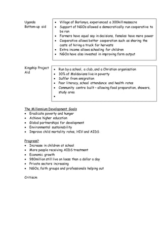 Uganda
Bottom-up aid
Kingship Project
Aid
The Millennium Development Goals
 Eradicate poverty and hunger
 Achieve higher education
 Global partnerships for development
 Environmental sustainability
 Improve child mortality rates, HIV and AIDS
Progress?
 Increase in children at school
 More people receiving AIDS treatment
 Economic growth
 980million still live on loess than a dollar a day
 Private sectors increasing
 NGOs, faith groups and professionals helping out
Critiscm
 Village of Barlonyo, experienced a 300kill massacre
 Support of NGOs allowed a democratically run cooperative to
be ran
 Farmers have equal say in decisions, females have more power
 Cooperative allows better cooperation such as sharing the
costs of hiring a truck for harvests
 Extra income allows schooling for children
 NGOs have also invested in improving farm output
 Run by a school, a club, and a Christian organisation
 30% of Moldavians live in poverty
 Suffer from emigration
 Poor literacy, school attendance and health rates
 Community centre built – allowing food preparation, showers,
study area

 