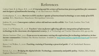 References Colvin Clark, R. & Mayer, R.E., 2008.  E-learning and the science of instruction: proven guidelines for consumers and designers of multimedia learning . 2 nd  ed. San Francisco: Pfeiffer. Goshtasbpour, F., 2009.  Barriers to EFL teachers’ uptake of instructional technology: a case study of an EFL section . M.A. Manchester: Manchester Metropolitan University. Jenkins, H., 2006.  Convergence culture: where old and new media collide . New York; London: New York University Press. Levin, T. & Wadmany, R., 2008.  Teachers’ view on factors affecting effective integration of information technology in the classroom: developmental scenery . Jl. of Technology and Teacher Education 16(2), pp.233-263. Morino Institute (The), 2001.  From access to outcomes: raising the aspirations for technology initiatives in low-income communities . [Online] The Morino Institute. Available at:  http://www.morino.org/divides/report.pdf  [accessed 15 July 2010]. Reece, I. & Walker, S., 2006.  Teaching, training & learning: a practical guide . 6 th  ed. Sunderland: Business Education. Servon, L.J., 2002.  Bridging the digital divide: Technology, community and public policy . Malden, MA; Oxford, England: Blackwell Publishing. Warschauer, M., 2003.  Technology and social inclusion: rethinking the digital divide . Cambridge, Mass.; London, England: MIT Press. 