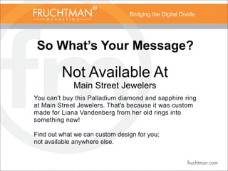 Bridging the Digital Divide
So What’s Your Message?
Not Available At
Main Street Jewelers
You can't buy this Palladium diamond and sapphire ring
at Main Street Jewelers. That's because it was custom
made for Liana Vandenberg from her old rings into
something new!
Find out what we can custom design for you;
not available anywhere else.
 