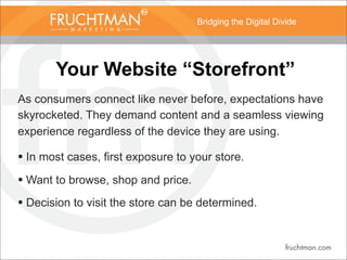 Bridging the Digital Divide
Your Website “Storefront”
As consumers connect like never before, expectations have
skyrocketed. They demand content and a seamless viewing
experience regardless of the device they are using.
• In most cases, first exposure to your store.
• Want to browse, shop and price.
• Decision to visit the store can be determined.
 