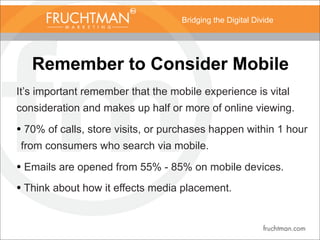 Bridging the Digital Divide
Remember to Consider Mobile
It’s important remember that the mobile experience is vital
consideration and makes up half or more of online viewing.
• 70% of calls, store visits, or purchases happen within 1 hour
from consumers who search via mobile.
• Emails are opened from 55% - 85% on mobile devices.
• Think about how it effects media placement.
 