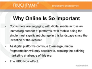 Bridging the Digital Divide
Why Online Is So Important
• Consumers are engaging with digital media across an
increasing number of platforms, with mobile being the
single most significant change in this landscape since the
invention of the internet.
• As digital platforms continue to emerge, media
fragmentation will only accelerate, creating the defining
marketing challenge of this era.
• The HBO Now effect.
 