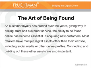 Bridging the Digital Divide
The Art of Being Found
As customer loyalty has eroded over the years, giving way to
pricing, trust and customer service, the ability to be found
online has become essential in acquiring new customers. Most
retailers have multiple digital assets other than their website,
including social media or other online profiles. Connecting and
building out these other assets are also important.
 