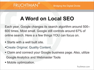 Bridging the Digital Divide
A Word on Local SEO
Each year, Google changes its search algorithm around 500–
600 times. Most small. Google still controls around 67% of
online search. Here a a few things YOU can focus on.
• Starts with a well built site.
•Create Original, Quality Content.
• Claim and connect your Google business page. Also, utilize
Google Analytics and Webmaster Tools
• Mobile optimization.
 