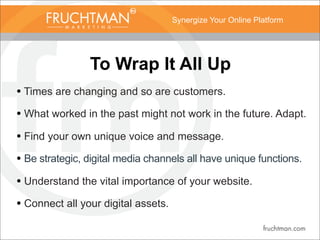 Synergize Your Online Platform
To Wrap It All Up
• Times are changing and so are customers.
• What worked in the past might not work in the future. Adapt.
• Find your own unique voice and message.
• Be strategic, digital media channels all have unique functions.
• Understand the vital importance of your website.
• Connect all your digital assets.
 