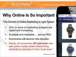 Bridging the Digital Divide
Why Online Is So Important
The Growth of Online Marketing is Light Speed
• 25% or more of marketing budgets are
digital and increasing.
• Scalable and trackable ... proven ROI.
• Ecommerce will become next disruptor.
• Nearly all consumers (97 percent) now
use online media when researching
products or services in their local area.*
* BIA/Kelsey and ConStat
 