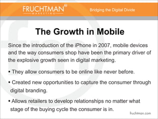 Bridging the Digital Divide
The Growth in Mobile
Since the introduction of the iPhone in 2007, mobile devices
and the way consumers shop have been the primary driver of
the explosive growth seen in digital marketing.
• They allow consumers to be online like never before.
• Created new opportunities to capture the consumer through
digital branding.
• Allows retailers to develop relationships no matter what
stage of the buying cycle the consumer is in.
 