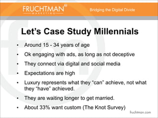 Bridging the Digital Divide
Let’s Case Study Millennials
• Around 15 - 34 years of age
• Ok engaging with ads, as long as not deceptive
• They connect via digital and social media
• Expectations are high
• Luxury represents what they “can” achieve, not what
they “have” achieved.
• They are waiting longer to get married.
• About 33% want custom (The Knot Survey)
 