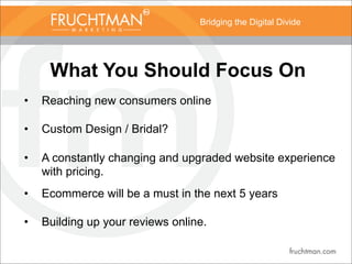 Bridging the Digital Divide
What You Should Focus On
• Reaching new consumers online
• Custom Design / Bridal?
• A constantly changing and upgraded website experience
with pricing.
• Ecommerce will be a must in the next 5 years
• Building up your reviews online.
 