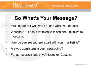 Bridging the Digital Divide
So What’s Your Message?
• First, figure out who you are and what you do best.
• Website SEO has a lot to do with content. Optimize to
message.
• How do you set yourself apart with your marketing?
• Are you consistent in your messaging?
• For our session today, we’ll focus on Custom.
 