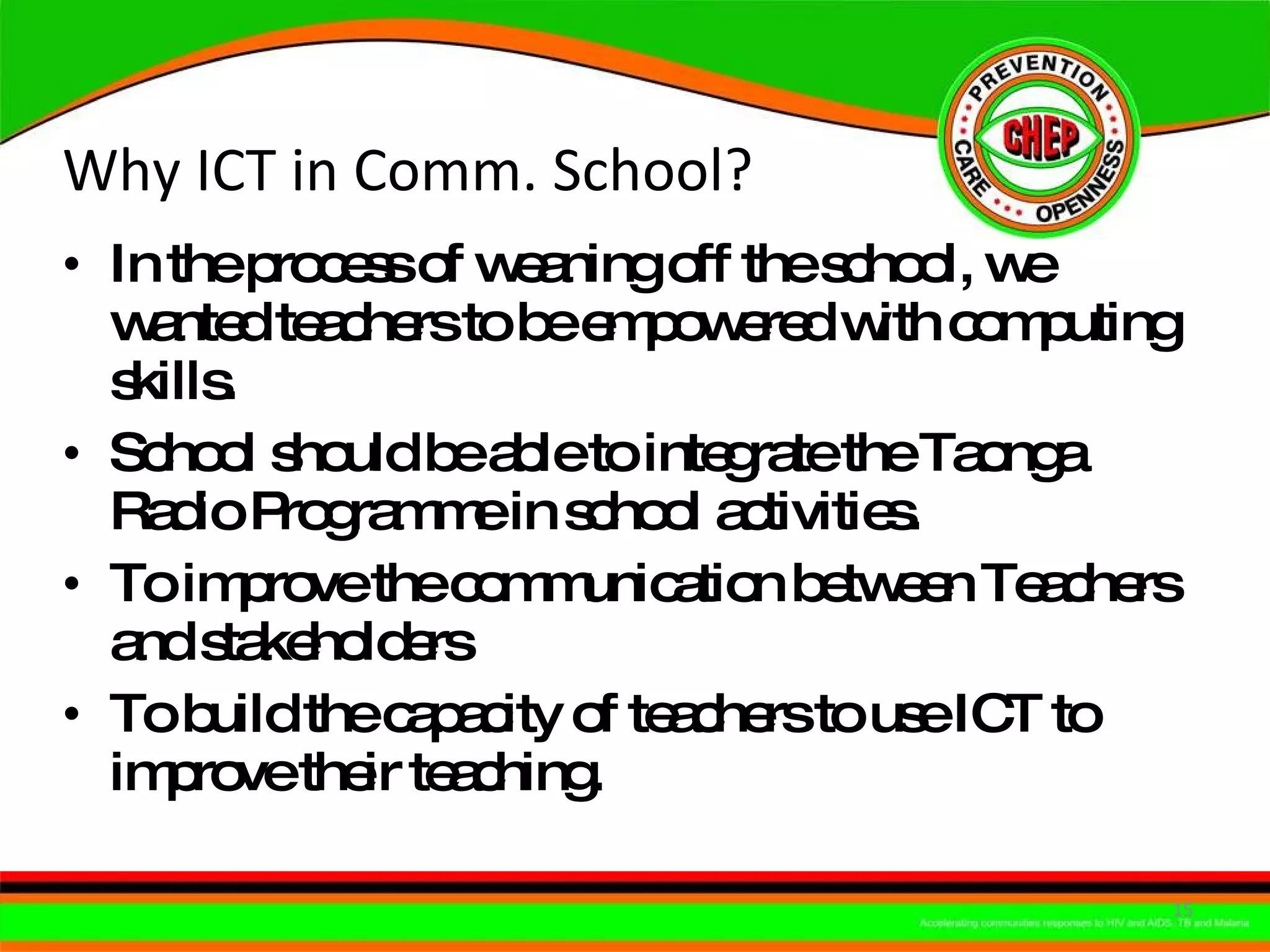Why ICT in Comm. School? In the process of weaning off the school, we wanted teachers to be empowered with computing skills. School should be able to integrate the Taonga Radio Programme in school activities. To improve the communication between Teachers and stakeholders  To build the capacity of teachers to use ICT to improve their teaching. 