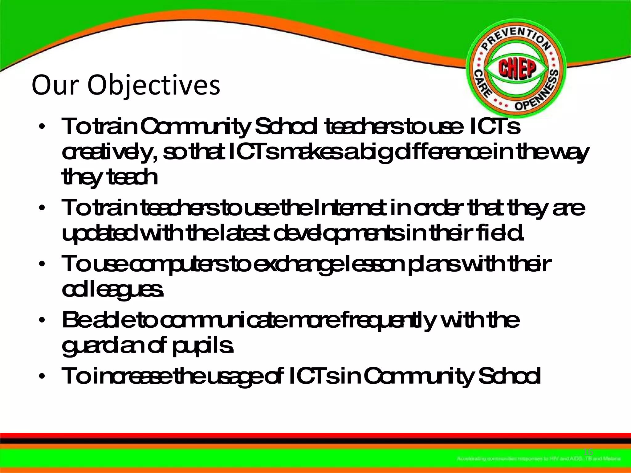Our Objectives  To train Community School teachers to use  ICTs creatively, so that ICTs makes a big difference in the way they teach To train teachers to use the Internet in order that they are updated with the latest developments in their field. To use computers to exchange lesson plans with their colleagues. Be able to communicate more frequently with the guardian of pupils. To increase the usage of ICTs in Community School  