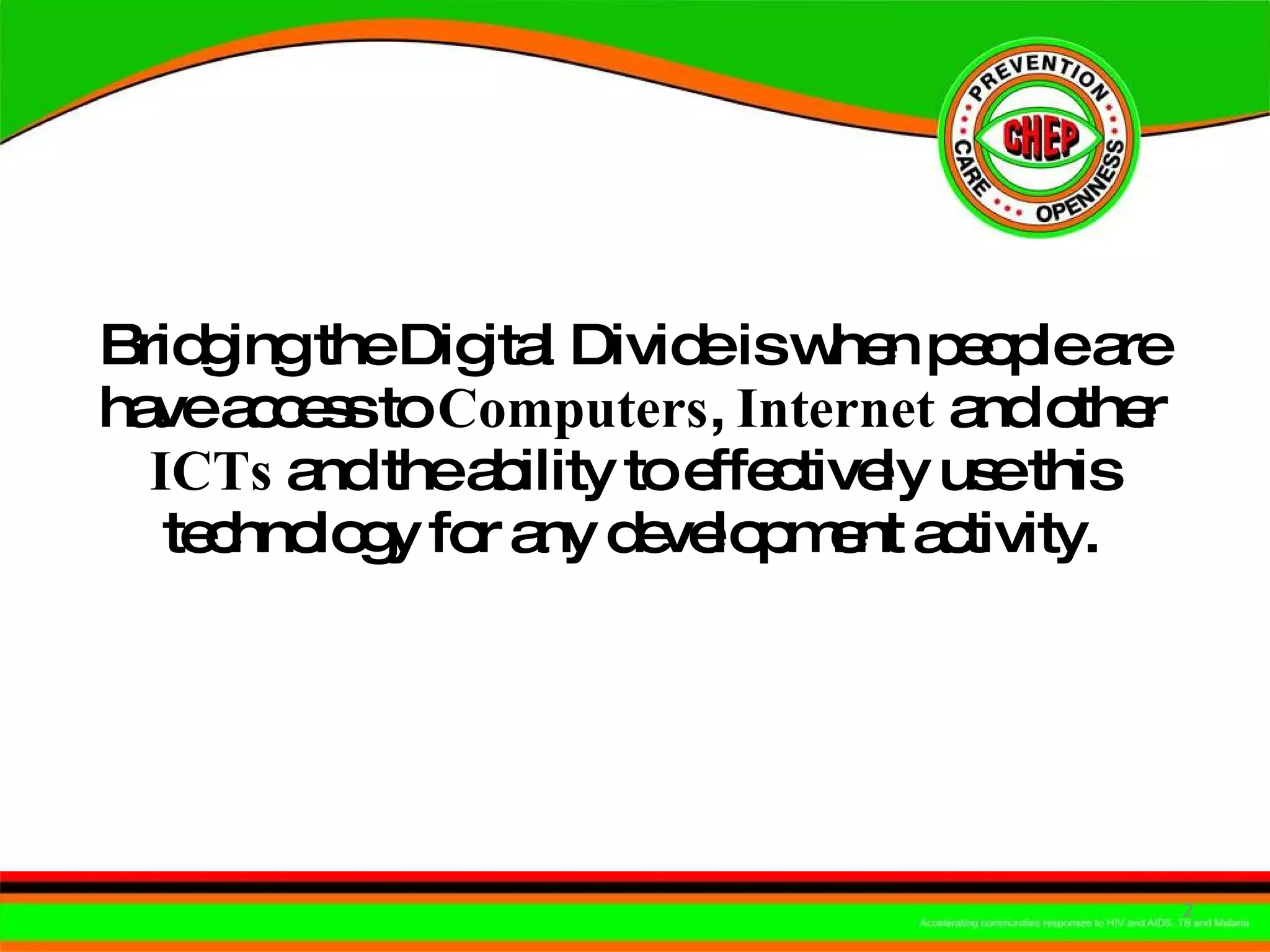 Bridging the Digital Divide is when people are have access to  Computers ,  Internet  and other  ICTs  and the ability to effectively use this technology for any development activity. 