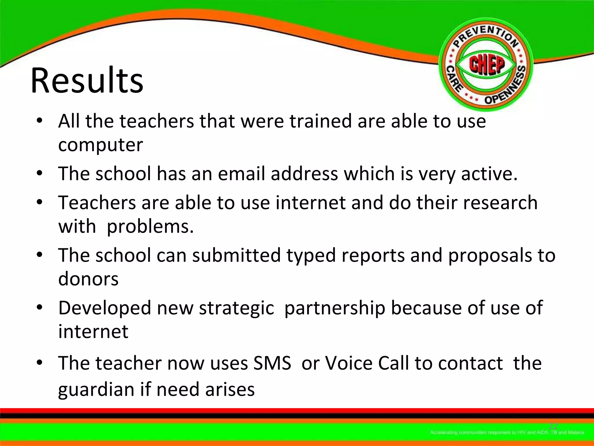 Results  All the teachers that were trained are able to use computer  The school has an email address which is very active.  Teachers are able to use internet and do their research with  problems. The school can submitted typed reports and proposals to donors  Developed new strategic  partnership because of use of internet  The teacher now uses SMS  or Voice Call to contact  the guardian if need arises 