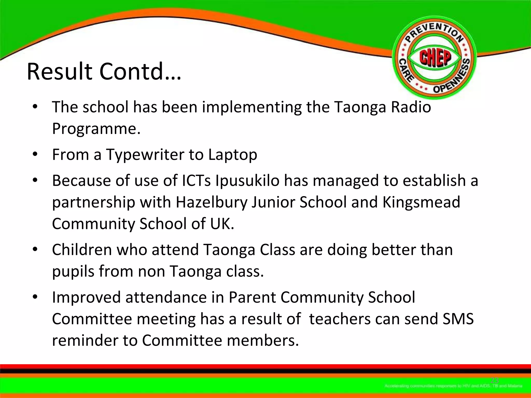Result Contd… The school has been implementing the Taonga Radio Programme. From a Typewriter to Laptop  Because of use of ICTs Ipusukilo has managed to establish a partnership with Hazelbury Junior School and Kingsmead Community School of UK. Children who attend Taonga Class are doing better than pupils from non Taonga class. Improved attendance in Parent Community School Committee meeting has a result of  teachers can send SMS reminder to Committee members. 
