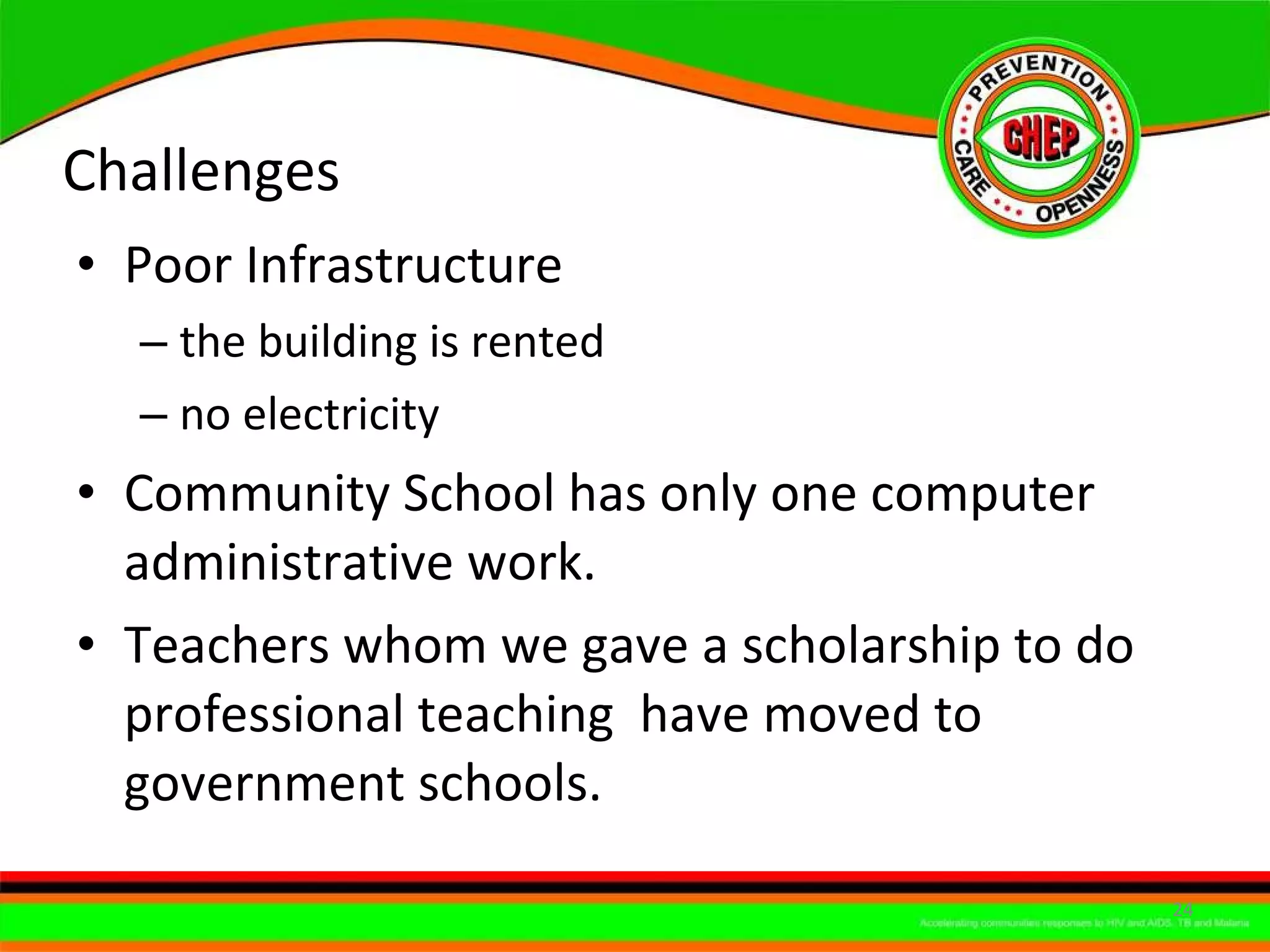 Challenges Poor Infrastructure  the building is rented  no electricity Community School has only one computer administrative work. Teachers whom we gave a scholarship to do professional teaching  have moved to government schools. 