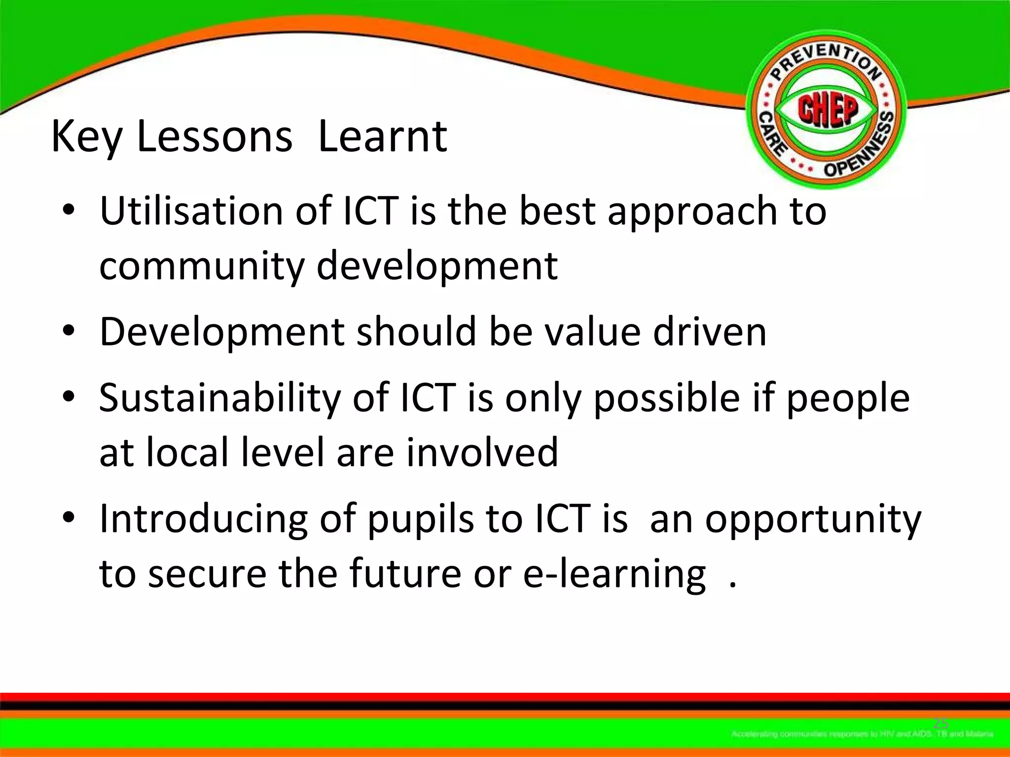 Key Lessons  Learnt Utilisation of ICT is the best approach to community development Development should be value driven Sustainability of ICT is only possible if people at local level are involved Introducing of pupils to ICT is  an opportunity to secure the future or e-learning  . 