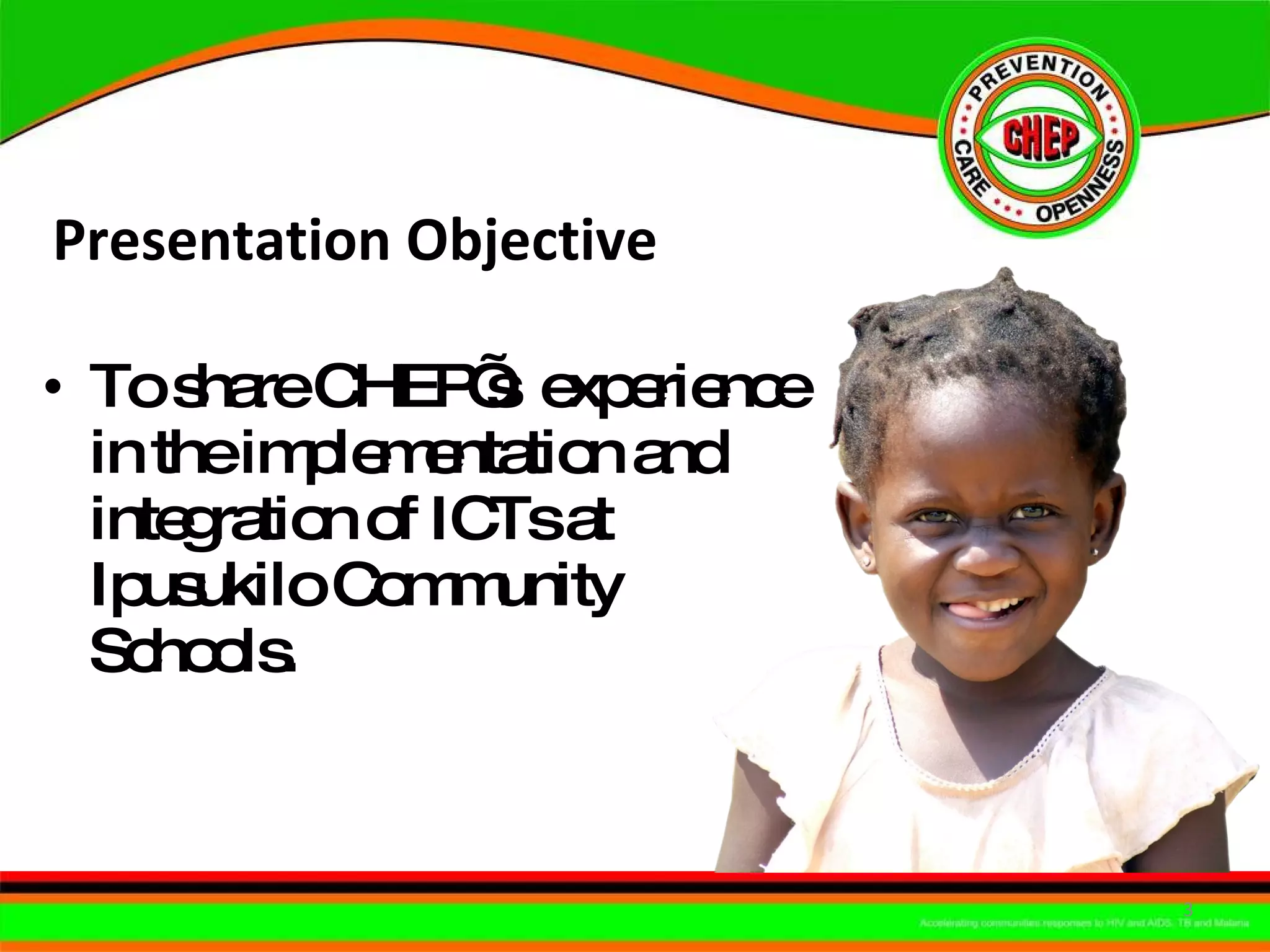 Presentation Objective  To share CHEP’s  experience in the implementation and integration of ICTs at Ipusukilo Community Schools. 
