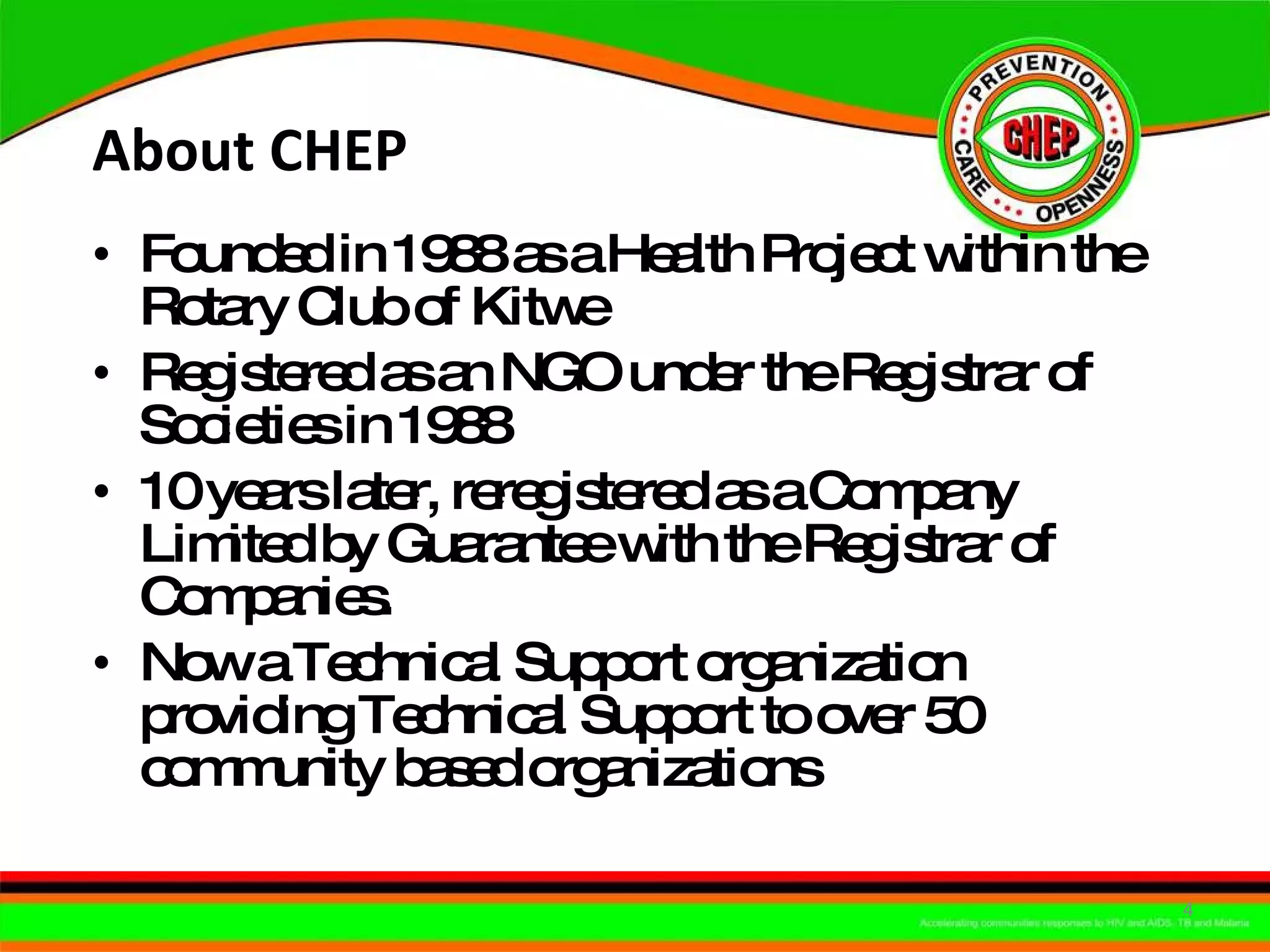 About CHEP  Founded in 1988 as a Health Project within the Rotary Club of Kitwe Registered as an NGO under the Registrar of Societies in 1988 10 years later, reregistered as a Company Limited by Guarantee with the Registrar of Companies. Now a Technical Support organization providing Technical Support to over 50 community based organizations  