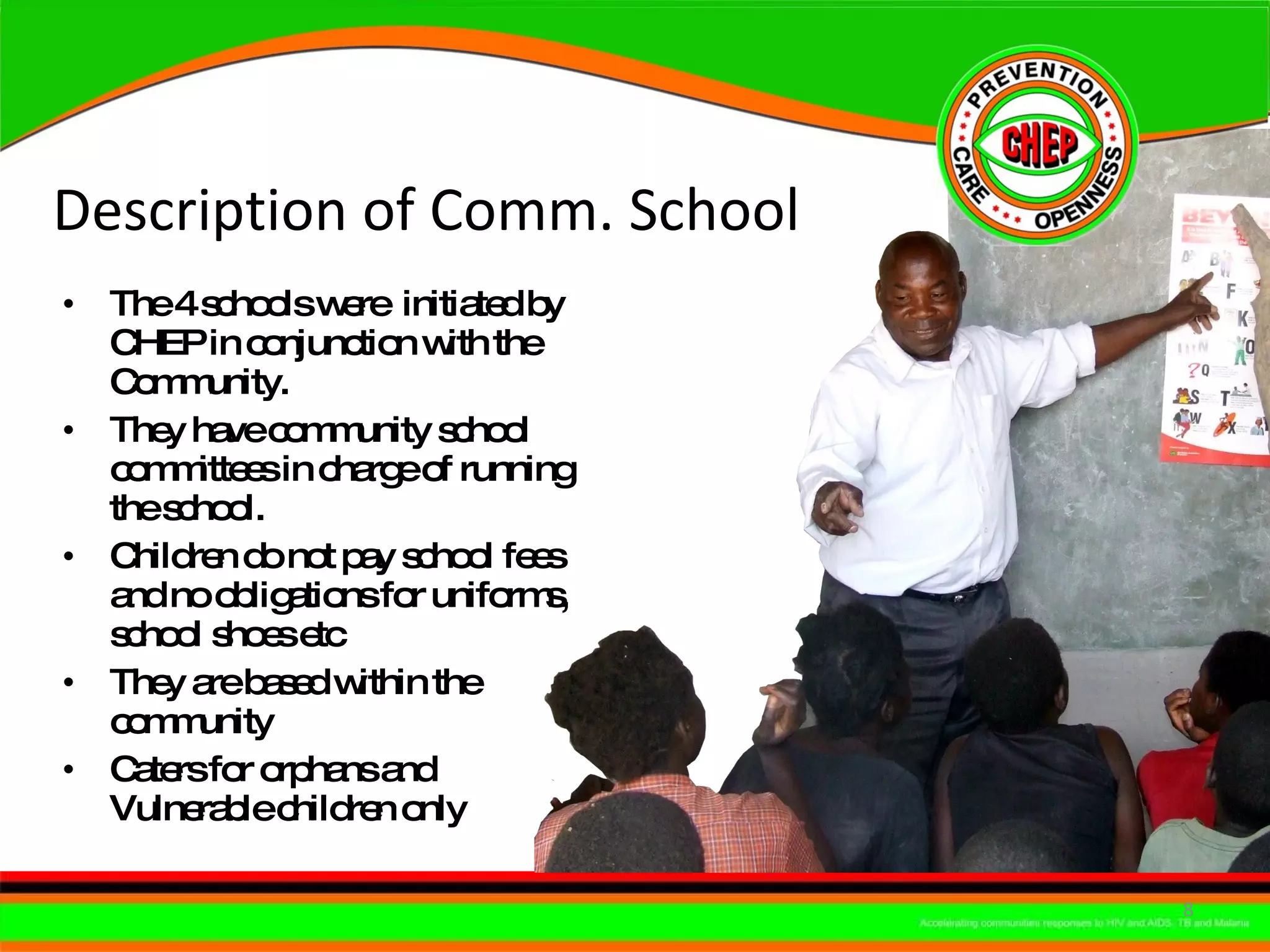 Description of Comm. School The 4 schools were  initiated by CHEP in conjunction with the Community. They have community school committees in charge of running the school. Children do not pay school fees and no obligations for uniforms, school shoes etc They are based within the community Caters for orphans and Vulnerable children only 
