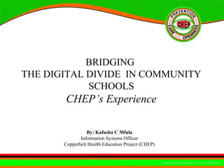 BRIDGING  THE DIGITAL DIVIDE  IN COMMUNITY SCHOOLS CHEP’s Experience By: Kafusha C Mfula  Information Systems Officer  Copperbelt Health Education Project (CHEP)  