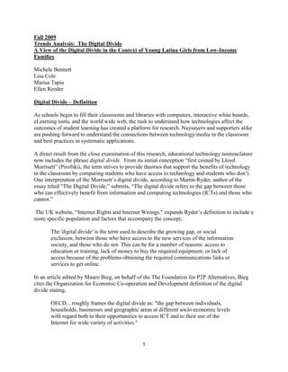 Fall 2009
Trends Analysis: The Digital Divide
A View of the Digital Divide in the Context of Young Latina Girls from Low-Income
Families

Michele Bennett
Lisa Cole
Marisa Tapia
Ellen Reeder

Digital Divide – Definition

As schools begin to fill their classrooms and libraries with computers, interactive white boards,
eLearning tools, and the world wide web, the rush to understand how technologies affect the
outcomes of student learning has created a platform for research. Naysayers and supporters alike
are pushing forward to understand the connections between technology/media in the classroom
and best practices in systematic applications.

A direct result from the close examination of this research, educational technology nomenclature
now includes the phrase digital divide. From its initial conception ―first coined by Lloyd
Morrisett‖ (Pirofski), the term strives to provide theories that support the benefits of technology
in the classroom by comparing students who have access to technology and students who don’t.
One interpretation of the Morrisett’s digital divide, according to Martin Ryder, author of the
essay titled ―The Digital Divide,‖ submits, ―The digital divide refers to the gap between those
who can effectively benefit from information and computing technologies (ICTs) and those who
cannot.‖

The UK website, ―Internet Rights and Internet Wrongs,‖ expands Ryder’s definition to include a
more specific population and factors that accompany the concept,

       The 'digital divide' is the term used to describe the growing gap, or social
       exclusion, between those who have access to the new services of the information
       society, and those who do not. This can be for a number of reasons: access to
       education or training, lack of money to buy the required equipment, or lack of
       access because of the problems obtaining the required communications links or
       services to get online.

In an article edited by Mauro Bieg, on behalf of the The Foundation for P2P Alternatives, Bieg
cites the Organization for Economic Co-operation and Development definition of the digital
divide stating,

       OECD... roughly frames the digital divide as: "the gap between individuals,
       households, businesses and geographic areas at different socio-economic levels
       with regard both to their opportunities to access ICT and to their use of the
       Internet for wide variety of activities."


                                                 1
 