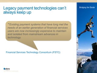 Legacy payment technologies can’t
always keep up

           “"Existing payment systems that have long met the
           needs of an earlier generation of financial services
           users are now increasingly expensive to maintain
           and isolated from mainstream advances in
           technology.




      Financial Services Technology Consortium (FSTC)




© 2011 Distra Pty Ltd. All rights reserved.                       15
 