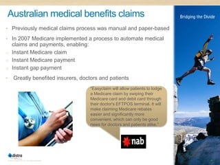 Australian medical benefits claims
• Previously medical claims process was manual and paper-based

• In 2007 Medicare implemented a process to automate medical
  claims and payments, enabling:
o Instant Medicare claim
o Instant Medicare payment
o Instant gap payment

•         Greatly benefited insurers, doctors and patients
                                                  “Easyclaim will allow patients to lodge
                                                  a Medicare claim by swiping their
                                                  Medicare card and debit card through
                                                  their doctor's EFTPOS terminal. It will
                                                  make claiming Medicare rebates
                                                  easier and significantly more
                                                  convenient, which can only be good
                                                  news for doctors and patients alike.”




    © 2011 Distra Pty Ltd. All rights reserved.                                             17
 