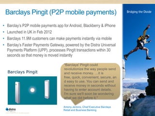 Barclays Pingit (P2P mobile payments)
•     Barclay’s P2P mobile payments app for Android, Blackberry & iPhone
•     Launched in UK in Feb 2012
•     Barclays 11.9M customers can make payments instantly via mobile
•     Barclay’s Faster Payments Gateway, powered by the Distra Universal
      Payments Platform (UPP), processes PingIt transactions within 30
      seconds so that money is moved instantly

                                                  "Barclays' Pingit could
                                                  revolutionize the way people send
                                                  and receive money. …it is
                                                  free, quick, convenient, secure, an
                                                  d easy to use. You can send and
                                                  receive money in seconds without
                                                  having to enter account details.
                                                  I'm sure we'll soon be wondering
                                                  what we did before it."

                                                  Antony Jenkins, Chief Executive Barclays
                                                  Retail and Business Banking
    © 2011 Distra Pty Ltd. All rights reserved.                                              19
 