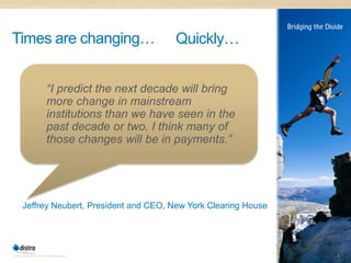 Times are changing…                                Quickly…


                          “I predict the next decade will bring
                          more change in mainstream
                          institutions than we have seen in the
                          past decade or two. I think many of
                          those changes will be in payments.”




       Jeffrey Neubert, President and CEO, New York Clearing House




© 2011 Distra Pty Ltd. All rights reserved.                          8
 