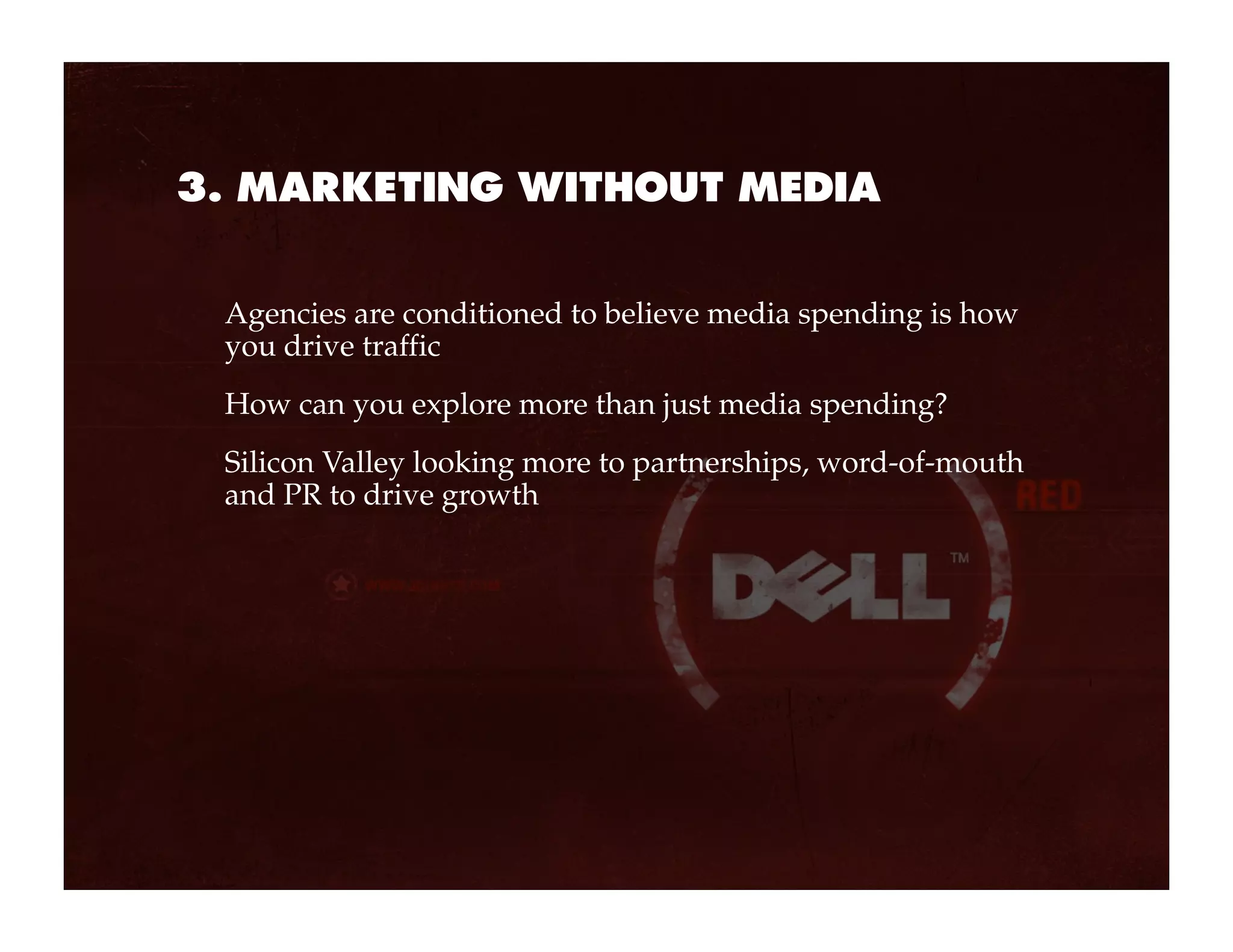 3. MARKETING WITHOUT MEDIA


 Agencies are conditioned to believe media spending is how
 you drive traffic
 How can you explore more than just media spending?
 Silicon Valley looking more to partnerships, word-of-mouth
 and PR to drive growth
 
